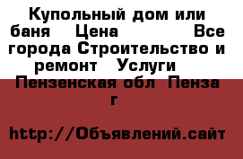 Купольный дом или баня  › Цена ­ 68 000 - Все города Строительство и ремонт » Услуги   . Пензенская обл.,Пенза г.